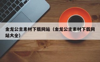 辽宁金龙公主素材下载网站（金龙公主素材下载网站大全）