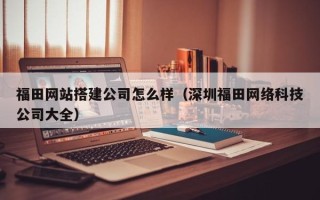 辽宁福田网站搭建公司怎么样（深圳福田网络科技公司大全）