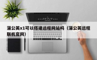 辽宁蒲公英x1可以搭建远程网站吗（蒲公英远程联机官网）